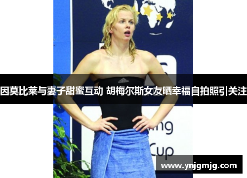 因莫比莱与妻子甜蜜互动 胡梅尔斯女友晒幸福自拍照引关注