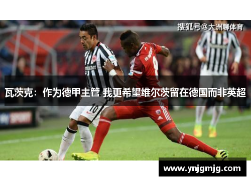 瓦茨克：作为德甲主管 我更希望维尔茨留在德国而非英超