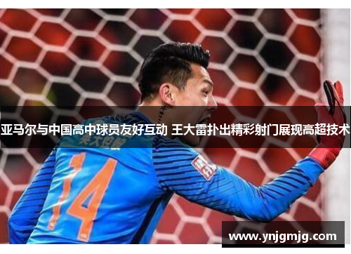 亚马尔与中国高中球员友好互动 王大雷扑出精彩射门展现高超技术